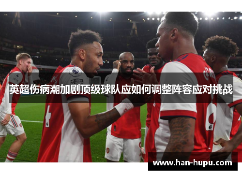 英超伤病潮加剧顶级球队应如何调整阵容应对挑战 英超伤病潮加剧顶级球队应如何调整阵容应对挑战