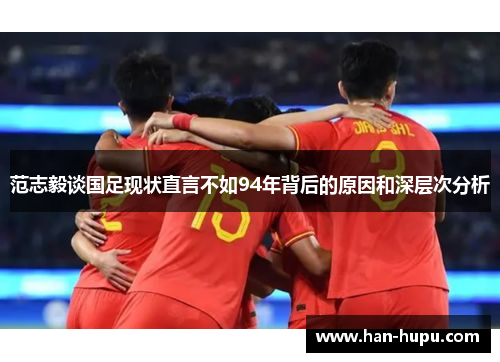 范志毅谈国足现状直言不如94年背后的原因和深层次分析 范志毅谈国足现状直言不如94年背后的原因和深层次分析