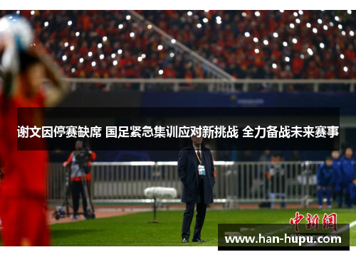 谢文因停赛缺席 国足紧急集训应对新挑战 全力备战未来赛事