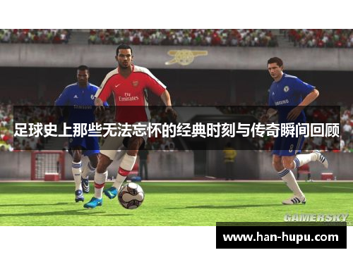 足球史上那些无法忘怀的经典时刻与传奇瞬间回顾