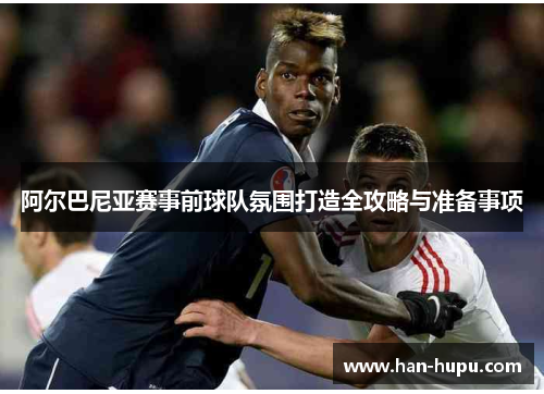 阿尔巴尼亚赛事前球队氛围打造全攻略与准备事项 阿尔巴尼亚赛事前球队氛围打造全攻略与准备事项