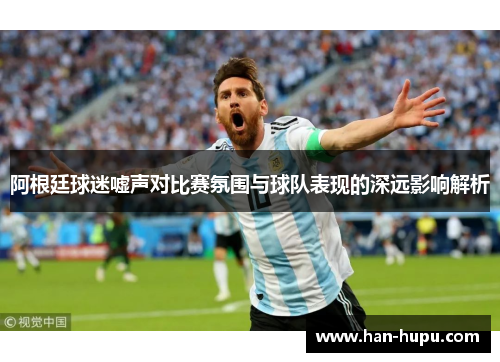 阿根廷球迷嘘声对比赛氛围与球队表现的深远影响解析 阿根廷球迷嘘声对比赛氛围与球队表现的深远影响解析
