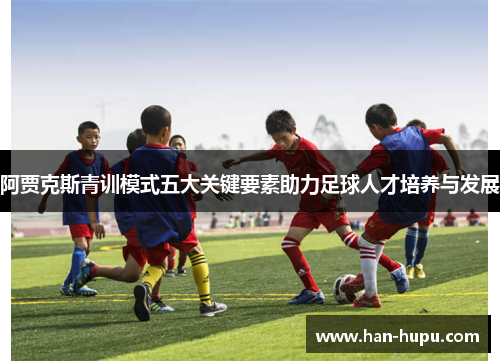 阿贾克斯青训模式五大关键要素助力足球人才培养与发展