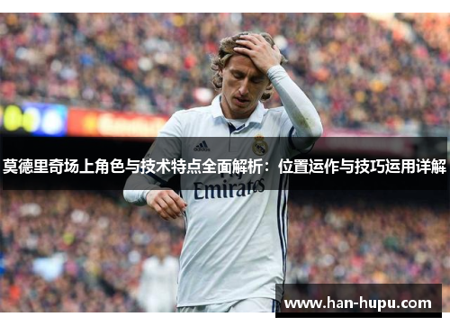 莫德里奇场上角色与技术特点全面解析：位置运作与技巧运用详解