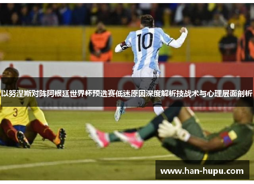 以努涅斯对阵阿根廷世界杯预选赛低迷原因深度解析技战术与心理层面剖析 以努涅斯对阵阿根廷世界杯预选赛低迷原因深度解析技战术与心理层面剖析