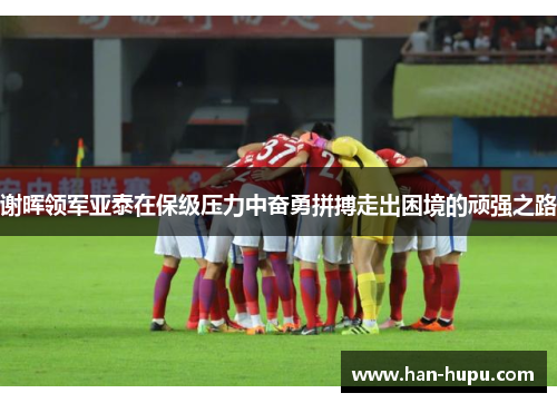 谢晖领军亚泰在保级压力中奋勇拼搏走出困境的顽强之路 谢晖领军亚泰在保级压力中奋勇拼搏走出困境的顽强之路