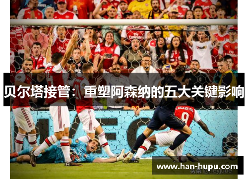 贝尔塔接管:重塑阿森纳的五大关键影响 贝尔塔接管:重塑阿森纳的五大关键影响