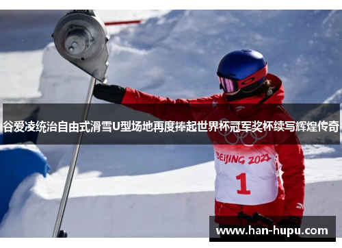 谷爱凌统治自由式滑雪U型场地再度捧起世界杯冠军奖杯续写辉煌传奇