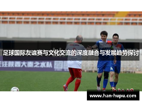 足球国际友谊赛与文化交流的深度融合与发展趋势探讨 足球国际友谊赛与文化交流的深度融合与发展趋势探讨