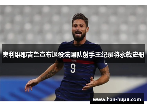 奥利维耶吉鲁宣布退役法国队射手王纪录将永载史册 奥利维耶吉鲁宣布退役法国队射手王纪录将永载史册