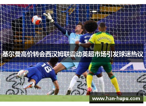 基尔曼高价转会西汉姆联震动英超市场引发球迷热议 基尔曼高价转会西汉姆联震动英超市场引发球迷热议