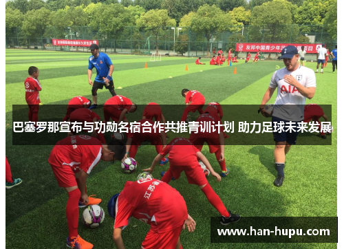巴塞罗那宣布与功勋名宿合作共推青训计划 助力足球未来发展 巴塞罗那宣布与功勋名宿合作共推青训计划 助力足球未来发展