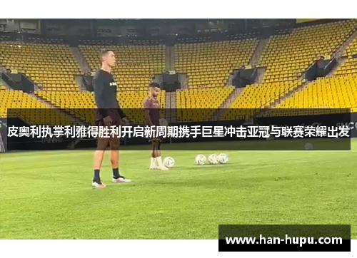 皮奥利执掌利雅得胜利开启新周期携手巨星冲击亚冠与联赛荣耀出发