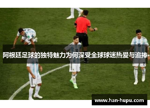 阿根廷足球的独特魅力为何深受全球球迷热爱与追捧