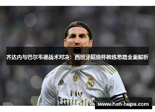 齐达内与巴尔韦德战术对决:西班牙超级杯教练思路全面解析 齐达内与巴尔韦德战术对决:西班牙超级杯教练思路全面解析