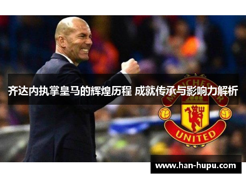 齐达内执掌皇马的辉煌历程 成就传承与影响力解析 齐达内执掌皇马的辉煌历程 成就传承与影响力解析