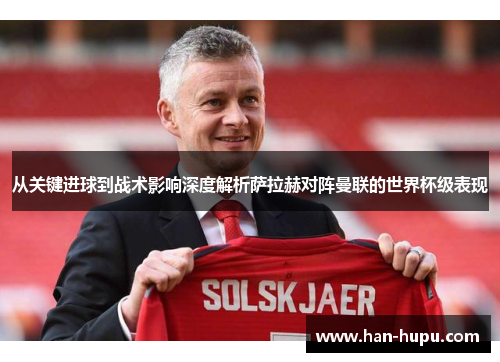 从关键进球到战术影响深度解析萨拉赫对阵曼联的世界杯级表现 从关键进球到战术影响深度解析萨拉赫对阵曼联的世界杯级表现