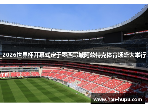 2026世界杯开幕式定于墨西哥城阿兹特克体育场盛大举行