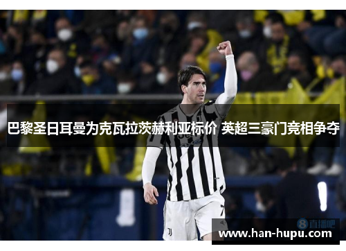 巴黎圣日耳曼为克瓦拉茨赫利亚标价 英超三豪门竞相争夺 巴黎圣日耳曼为克瓦拉茨赫利亚标价 英超三豪门竞相争夺