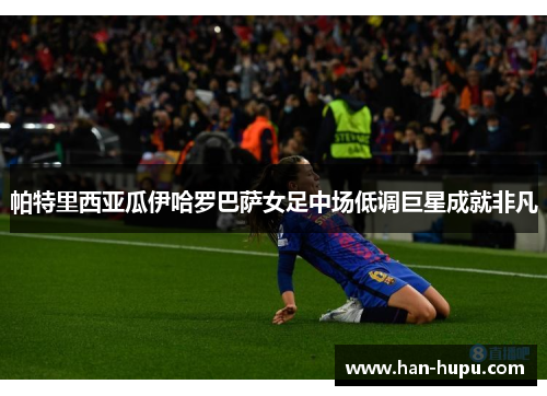 帕特里西亚瓜伊哈罗巴萨女足中场低调巨星成就非凡 帕特里西亚瓜伊哈罗巴萨女足中场低调巨星成就非凡